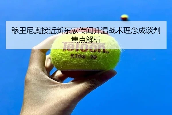 穆里尼奥接近新东家传闻升温战术理念成谈判焦点解析